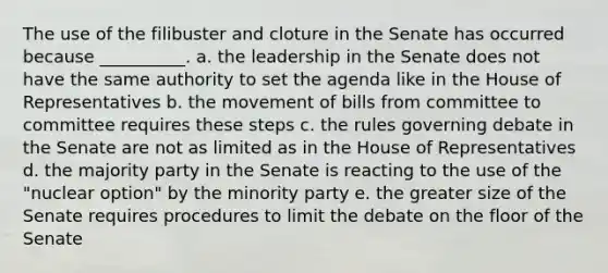 The use of the filibuster and cloture in the Senate has occurred because __________. a. the leadership in the Senate does not have the same authority to set the agenda like in the House of Representatives b. the movement of bills from committee to committee requires these steps c. the rules governing debate in the Senate are not as limited as in the House of Representatives d. the majority party in the Senate is reacting to the use of the "nuclear option" by the minority party e. the greater size of the Senate requires procedures to limit the debate on the floor of the Senate