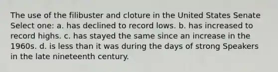 The use of the filibuster and cloture in the United States Senate Select one: a. has declined to record lows. b. has increased to record highs. c. has stayed the same since an increase in the 1960s. d. is <a href='https://www.questionai.com/knowledge/k7BtlYpAMX-less-than' class='anchor-knowledge'>less than</a> it was during the days of strong Speakers in the late nineteenth century.