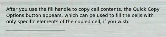 After you use the fill handle to copy cell contents, the Quick Copy Options button appears, which can be used to fill the cells with only specific elements of the copied cell, if you wish. _________________________