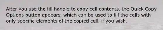 After you use the fill handle to copy cell contents, the Quick Copy Options button appears, which can be used to fill the cells with only specific elements of the copied cell, if you wish.