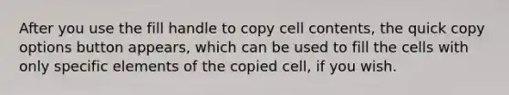 After you use the fill handle to copy cell contents, the quick copy options button appears, which can be used to fill the cells with only specific elements of the copied cell, if you wish.