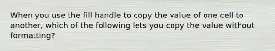 When you use the fill handle to copy the value of one cell to another, which of the following lets you copy the value without formatting?