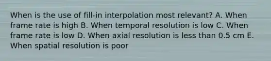 When is the use of fill-in interpolation most relevant? A. When frame rate is high B. When temporal resolution is low C. When frame rate is low D. When axial resolution is less than 0.5 cm E. When spatial resolution is poor