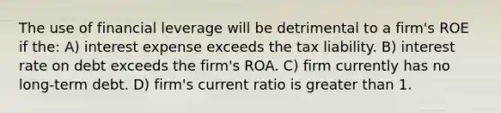 The use of financial leverage will be detrimental to a firm's ROE if the: A) interest expense exceeds the tax liability. B) interest rate on debt exceeds the firm's ROA. C) firm currently has no long-term debt. D) firm's current ratio is greater than 1.