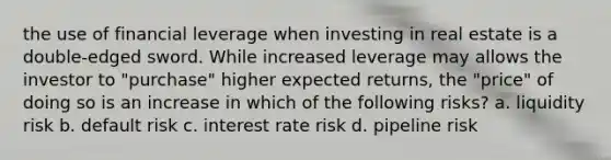 the use of financial leverage when investing in real estate is a double-edged sword. While increased leverage may allows the investor to "purchase" higher expected returns, the "price" of doing so is an increase in which of the following risks? a. liquidity risk b. default risk c. interest rate risk d. pipeline risk