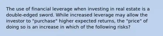 The use of financial leverage when investing in real estate is a double-edged sword. While increased leverage may allow the investor to "purchase" higher expected returns, the "price" of doing so is an increase in which of the following risks?