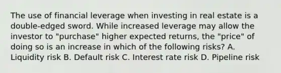 The use of financial leverage when investing in real estate is a double-edged sword. While increased leverage may allow the investor to "purchase" higher expected returns, the "price" of doing so is an increase in which of the following risks? A. Liquidity risk B. Default risk C. Interest rate risk D. Pipeline risk