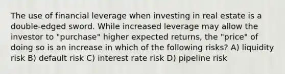 The use of financial leverage when investing in real estate is a double-edged sword. While increased leverage may allow the investor to "purchase" higher expected returns, the "price" of doing so is an increase in which of the following risks? A) liquidity risk B) default risk C) interest rate risk D) pipeline risk