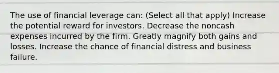 The use of financial leverage can: (Select all that apply) Increase the potential reward for investors. Decrease the noncash expenses incurred by the firm. Greatly magnify both gains and losses. Increase the chance of financial distress and business failure.