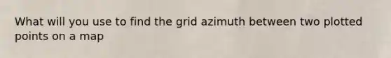 What will you use to find the grid azimuth between two plotted points on a map