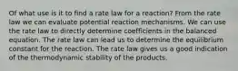 Of what use is it to find a rate law for a reaction? From the rate law we can evaluate potential reaction mechanisms. We can use the rate law to directly determine coefficients in the balanced equation. The rate law can lead us to determine the equilibrium constant for the reaction. The rate law gives us a good indication of the thermodynamic stability of the products.