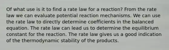 Of what use is it to find a rate law for a reaction? From the rate law we can evaluate potential reaction mechanisms. We can use the rate law to directly determine coefficients in the balanced equation. The rate law can lead us to determine the equilibrium constant for the reaction. The rate law gives us a good indication of the thermodynamic stability of the products.