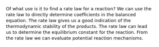 Of what use is it to find a rate law for a reaction? We can use the rate law to directly determine coefficients in the balanced equation. The rate law gives us a good indication of the thermodynamic stability of the products. The rate law can lead us to determine the equilibrium constant for the reaction. From the rate law we can evaluate potential reaction mechanisms.