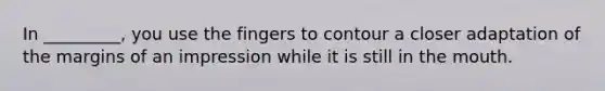 In _________, you use the fingers to contour a closer adaptation of the margins of an impression while it is still in the mouth.