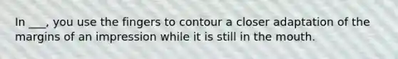 In ___, you use the fingers to contour a closer adaptation of the margins of an impression while it is still in the mouth.