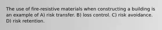 The use of fire-resistive materials when constructing a building is an example of A) risk transfer. B) loss control. C) risk avoidance. D) risk retention.