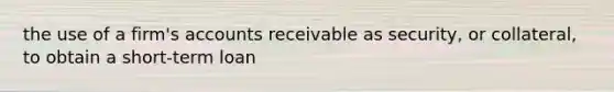 the use of a firm's accounts receivable as security, or collateral, to obtain a short-term loan