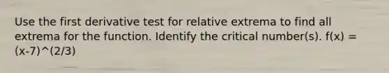 Use the first derivative test for relative extrema to find all extrema for the function. Identify the critical number(s). f(x) = (x-7)^(2/3)