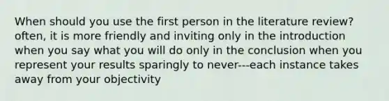 When should you use the first person in the literature review? often, it is more friendly and inviting only in the introduction when you say what you will do only in the conclusion when you represent your results sparingly to never---each instance takes away from your objectivity