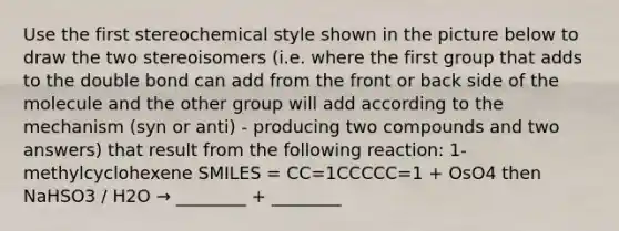 Use the first stereochemical style shown in the picture below to draw the two stereoisomers (i.e. where the first group that adds to the double bond can add from the front or back side of the molecule and the other group will add according to the mechanism (syn or anti) - producing two compounds and two answers) that result from the following reaction: 1-methylcyclohexene SMILES = CC=1CCCCC=1 + OsO4 then NaHSO3 / H2O → ________ + ________