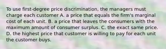 To use​ first-degree price​ discrimination, the managers must charge each customer A. a price that equals the​ firm's marginal cost of each unit. B. a price that leaves the consumers with the maximum amount of consumer surplus. C. the exact same price. D. the highest price that customer is willing to pay for each unit the customer buys.