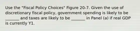 Use the "Fiscal Policy Choices" Figure 20-7. Given the use of discretionary fiscal policy, government spending is likely to be _______ and taxes are likely to be _______ in Panel (a) if real GDP is currently Y1.