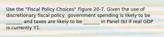 Use the "Fiscal Policy Choices" Figure 20-7. Given the use of discretionary fiscal policy, government spending is likely to be _______ and taxes are likely to be _______ in Panel (b) if real GDP is currently Y1.