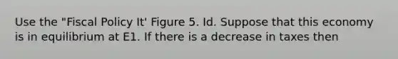 Use the "Fiscal Policy It' Figure 5. Id. Suppose that this economy is in equilibrium at E1. If there is a decrease in taxes then