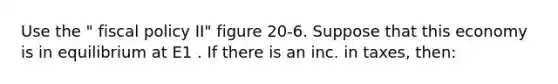 Use the " fiscal policy II" figure 20-6. Suppose that this economy is in equilibrium at E1 . If there is an inc. in taxes, then: