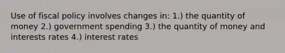 Use of fiscal policy involves changes in: 1.) the quantity of money 2.) government spending 3.) the quantity of money and interests rates 4.) interest rates