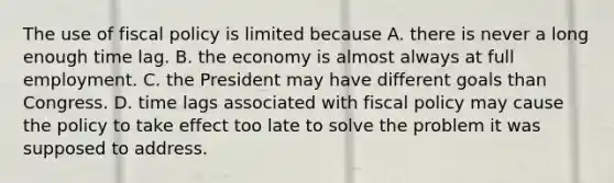 The use of fiscal policy is limited because A. there is never a long enough time lag. B. the economy is almost always at full employment. C. the President may have different goals than Congress. D. time lags associated with fiscal policy may cause the policy to take effect too late to solve the problem it was supposed to address.