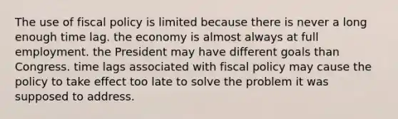 The use of fiscal policy is limited because there is never a long enough time lag. the economy is almost always at full employment. the President may have different goals than Congress. time lags associated with fiscal policy may cause the policy to take effect too late to solve the problem it was supposed to address.