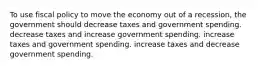 To use fiscal policy to move the economy out of a recession, the government should decrease taxes and government spending. decrease taxes and increase government spending. increase taxes and government spending. increase taxes and decrease government spending.