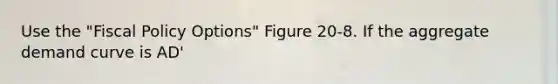 Use the "Fiscal Policy Options" Figure 20-8. If the aggregate demand curve is AD'