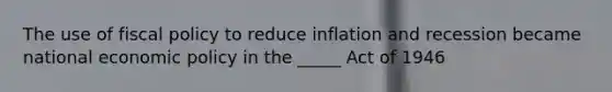 The use of fiscal policy to reduce inflation and recession became national economic policy in the _____ Act of 1946