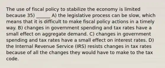 The use of fiscal policy to stabilize the economy is limited because 35) ______ A) the legislative process can be slow, which means that it is difficult to make fiscal policy actions in a timely way. B) changes in government spending and tax rates have a small effect on aggregate demand. C) changes in government spending and tax rates have a small effect on interest rates. D) the Internal Revenue Service (IRS) resists changes in tax rates because of all the changes they would have to make to the tax code.