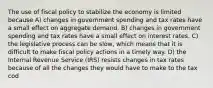 The use of fiscal policy to stabilize the economy is limited because A) changes in government spending and tax rates have a small effect on aggregate demand. B) changes in government spending and tax rates have a small effect on interest rates. C) the legislative process can be slow, which means that it is difficult to make fiscal policy actions in a timely way. D) the Internal Revenue Service (IRS) resists changes in tax rates because of all the changes they would have to make to the tax cod