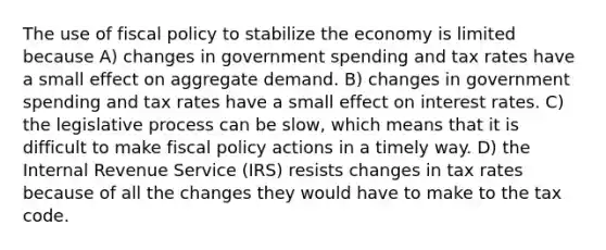 The use of fiscal policy to stabilize the economy is limited because A) changes in government spending and tax rates have a small effect on aggregate demand. B) changes in government spending and tax rates have a small effect on interest rates. C) the legislative process can be slow, which means that it is difficult to make fiscal policy actions in a timely way. D) the Internal Revenue Service (IRS) resists changes in tax rates because of all the changes they would have to make to the tax code.