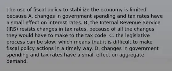 The use of <a href='https://www.questionai.com/knowledge/kPTgdbKdvz-fiscal-policy' class='anchor-knowledge'>fiscal policy</a> to stabilize the economy is limited because A. changes in government spending and tax rates have a small effect on interest rates. B. the Internal Revenue Service​ (IRS) resists changes in tax​ rates, because of all the changes they would have to make to the tax code. C. the legislative process can be​ slow, which means that it is difficult to make fiscal policy actions in a timely way. D. changes in government spending and tax rates have a small effect on aggregate demand.