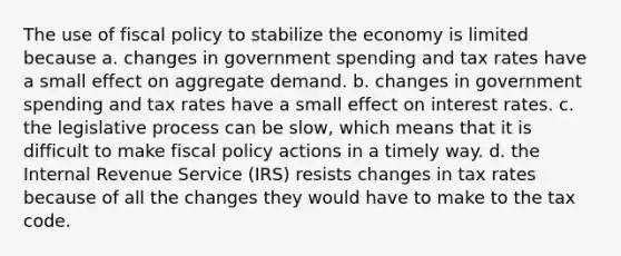 The use of fiscal policy to stabilize the economy is limited because a. changes in government spending and tax rates have a small effect on aggregate demand. b. changes in government spending and tax rates have a small effect on interest rates. c. the legislative process can be slow, which means that it is difficult to make fiscal policy actions in a timely way. d. the Internal Revenue Service (IRS) resists changes in tax rates because of all the changes they would have to make to the tax code.