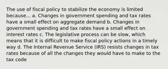 The use of fiscal policy to stabilize the economy is limited because... a. Changes in government spending and tax rates have a small effect on aggregate demand b. Changes in government spending and tax rates have a small effect on interest rates c. The legislative process can be slow, which means that it is difficult to make fiscal policy actions in a timely way d. The Internal Revenue Service (IRS) resists changes in tax rates because of all the changes they would have to make to the tax code