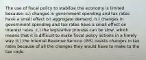 The use of fiscal policy to stabilize the economy is limited because: a.) changes in government spending and tax rates have a small effect on aggregate demand. b.) changes in government spending and tax rates have a small effect on interest rates. c.) the legislative process can be slow, which means that it is difficult to make fiscal policy actions in a timely way. d.) the Internal Revenue Service (IRS) resists changes in tax rates because of all the changes they would have to make to the tax code.