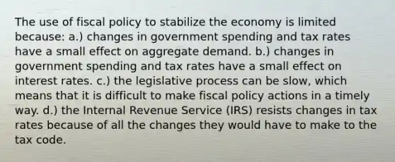 The use of fiscal policy to stabilize the economy is limited because: a.) changes in government spending and tax rates have a small effect on aggregate demand. b.) changes in government spending and tax rates have a small effect on interest rates. c.) the legislative process can be slow, which means that it is difficult to make fiscal policy actions in a timely way. d.) the Internal Revenue Service (IRS) resists changes in tax rates because of all the changes they would have to make to the tax code.