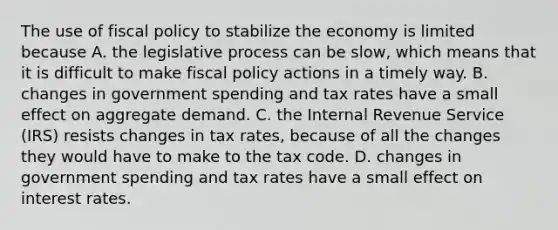 The use of fiscal policy to stabilize the economy is limited because A. the legislative process can be​ slow, which means that it is difficult to make fiscal policy actions in a timely way. B. changes in government spending and tax rates have a small effect on aggregate demand. C. the Internal Revenue Service​ (IRS) resists changes in tax​ rates, because of all the changes they would have to make to the tax code. D. changes in government spending and tax rates have a small effect on interest rates.