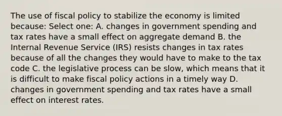 The use of fiscal policy to stabilize the economy is limited because: Select one: A. changes in government spending and tax rates have a small effect on aggregate demand B. the Internal Revenue Service (IRS) resists changes in tax rates because of all the changes they would have to make to the tax code C. the legislative process can be slow, which means that it is difficult to make fiscal policy actions in a timely way D. changes in government spending and tax rates have a small effect on interest rates.