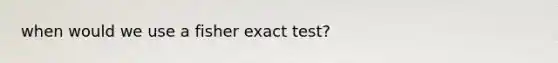 when would we use a fisher exact test?