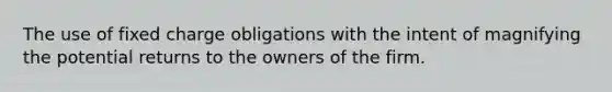 The use of fixed charge obligations with the intent of magnifying the potential returns to the owners of the firm.