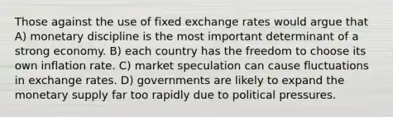 Those against the use of fixed exchange rates would argue that A) monetary discipline is the most important determinant of a strong economy. B) each country has the freedom to choose its own inflation rate. C) market speculation can cause fluctuations in exchange rates. D) governments are likely to expand the monetary supply far too rapidly due to political pressures.