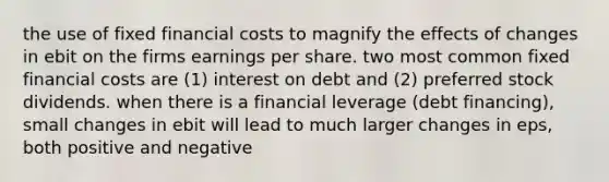 the use of fixed financial costs to magnify the effects of changes in ebit on the firms earnings per share. two most common fixed financial costs are (1) interest on debt and (2) preferred stock dividends. when there is a financial leverage (debt financing), small changes in ebit will lead to much larger changes in eps, both positive and negative