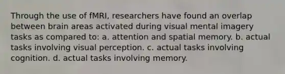 Through the use of fMRI, researchers have found an overlap between brain areas activated during visual mental imagery tasks as compared to: a. attention and spatial memory. b. actual tasks involving visual perception. c. actual tasks involving cognition. d. actual tasks involving memory.